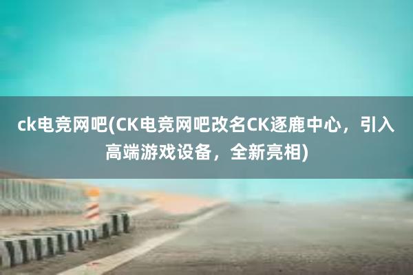 ck电竞网吧(CK电竞网吧改名CK逐鹿中心，引入高端游戏设备，全新亮相)