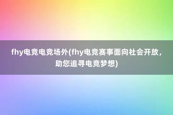 fhy电竞电竞场外(fhy电竞赛事面向社会开放，助您追寻电竞梦想)