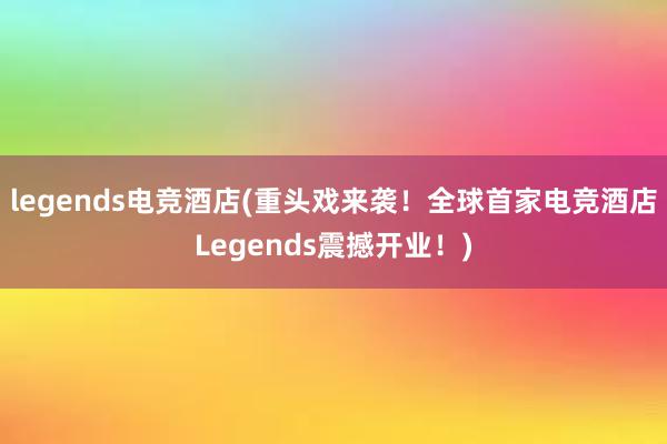 legends电竞酒店(重头戏来袭！全球首家电竞酒店Legends震撼开业！)