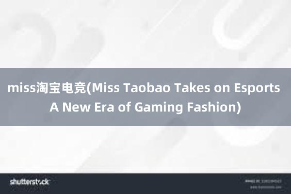 miss淘宝电竞(Miss Taobao Takes on Esports A New Era of Gaming Fashion)