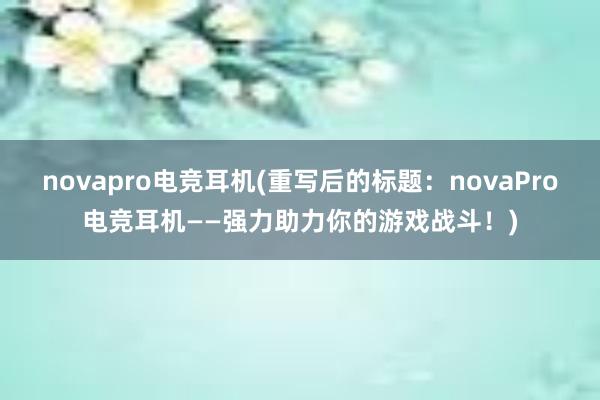 novapro电竞耳机(重写后的标题：novaPro电竞耳机——强力助力你的游戏战斗！)