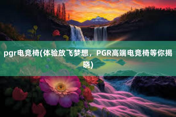 pgr电竞椅(体验放飞梦想，PGR高端电竞椅等你揭晓)