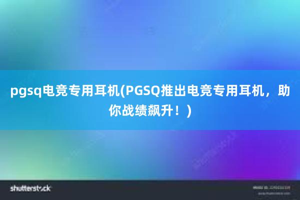 pgsq电竞专用耳机(PGSQ推出电竞专用耳机，助你战绩飙升！)