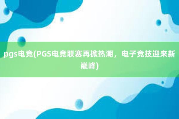 pgs电竞(PGS电竞联赛再掀热潮，电子竞技迎来新巅峰)