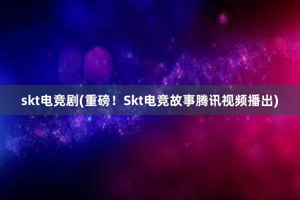 skt电竞剧(重磅！Skt电竞故事腾讯视频播出)