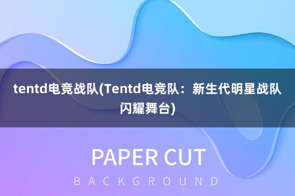 tentd电竞战队(Tentd电竞队：新生代明星战队闪耀舞台)