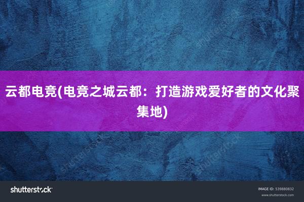 云都电竞(电竞之城云都：打造游戏爱好者的文化聚集地)