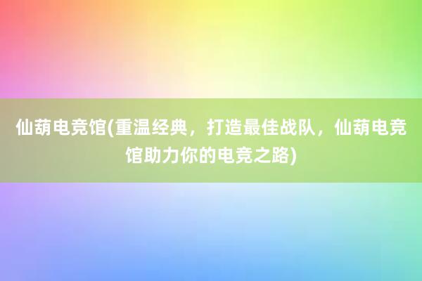 仙葫电竞馆(重温经典，打造最佳战队，仙葫电竞馆助力你的电竞之路)