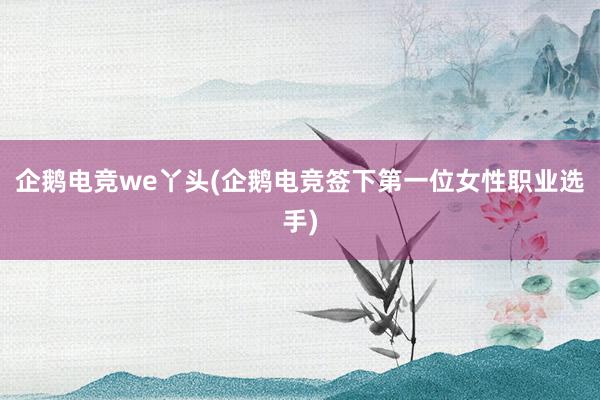 企鹅电竞we丫头(企鹅电竞签下第一位女性职业选手)