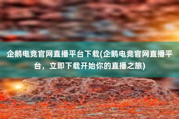 企鹅电竞官网直播平台下载(企鹅电竞官网直播平台，立即下载开始你的直播之旅)