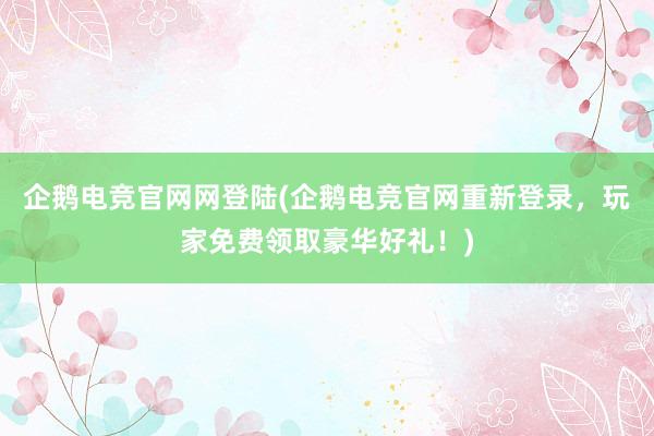 企鹅电竞官网网登陆(企鹅电竞官网重新登录，玩家免费领取豪华好礼！)