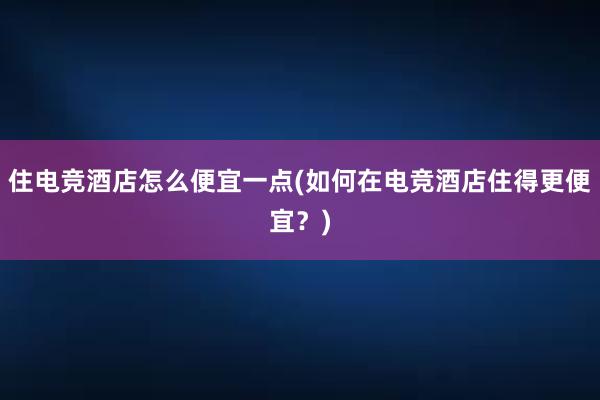 住电竞酒店怎么便宜一点(如何在电竞酒店住得更便宜？)