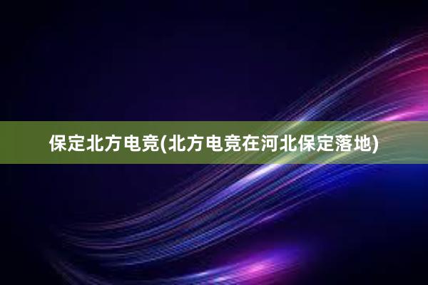 保定北方电竞(北方电竞在河北保定落地)