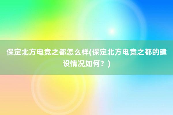 保定北方电竞之都怎么样(保定北方电竞之都的建设情况如何？)