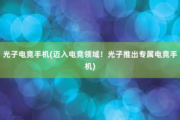 光子电竞手机(迈入电竞领域！光子推出专属电竞手机)