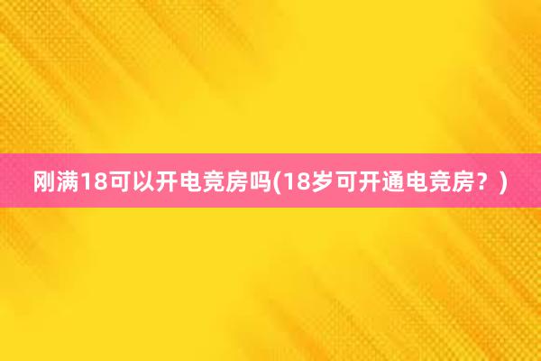 刚满18可以开电竞房吗(18岁可开通电竞房？)