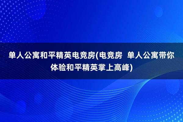 单人公寓和平精英电竞房(电竞房  单人公寓带你体验和平精英掌上高峰)