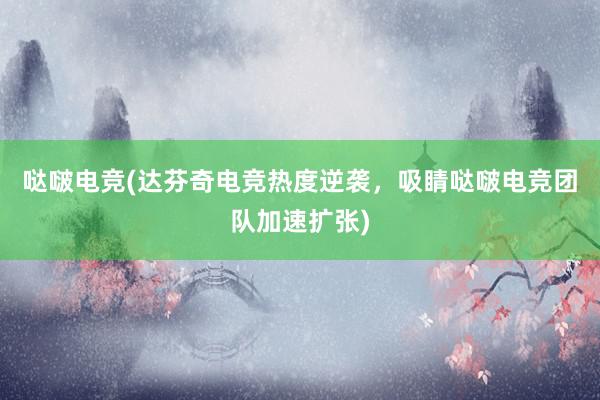 哒啵电竞(达芬奇电竞热度逆袭，吸睛哒啵电竞团队加速扩张)