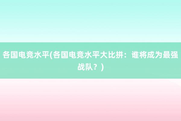 各国电竞水平(各国电竞水平大比拼：谁将成为最强战队？)