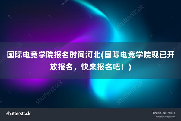 国际电竞学院报名时间河北(国际电竞学院现已开放报名，快来报名吧！)