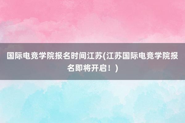 国际电竞学院报名时间江苏(江苏国际电竞学院报名即将开启！)