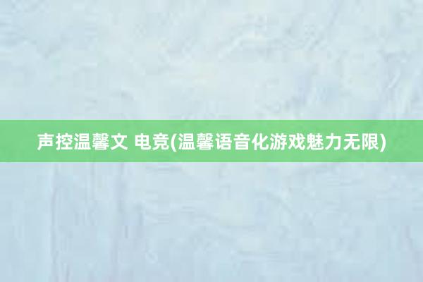 声控温馨文 电竞(温馨语音化游戏魅力无限)