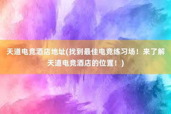 天道电竞酒店地址(找到最佳电竞练习场！来了解天道电竞酒店的位置！)