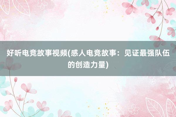 好听电竞故事视频(感人电竞故事：见证最强队伍的创造力量)