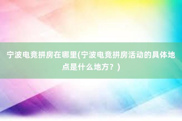 宁波电竞拼房在哪里(宁波电竞拼房活动的具体地点是什么地方？)