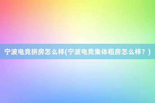 宁波电竞拼房怎么样(宁波电竞集体租房怎么样？)