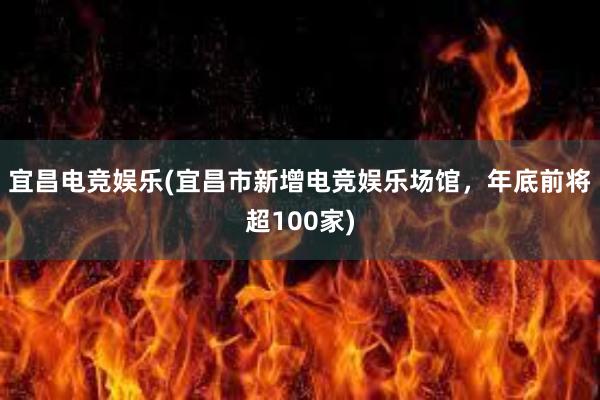 宜昌电竞娱乐(宜昌市新增电竞娱乐场馆，年底前将超100家)