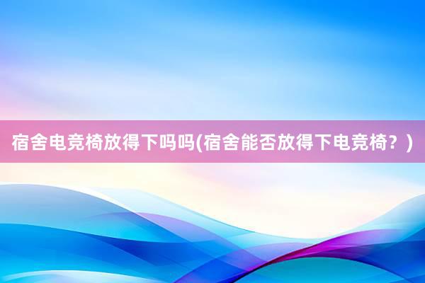 宿舍电竞椅放得下吗吗(宿舍能否放得下电竞椅？)