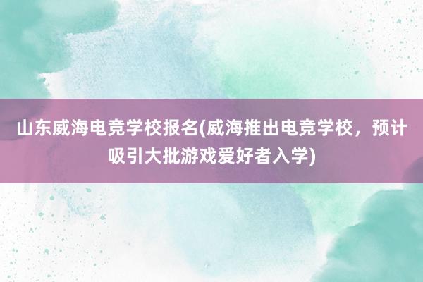 山东威海电竞学校报名(威海推出电竞学校，预计吸引大批游戏爱好者入学)