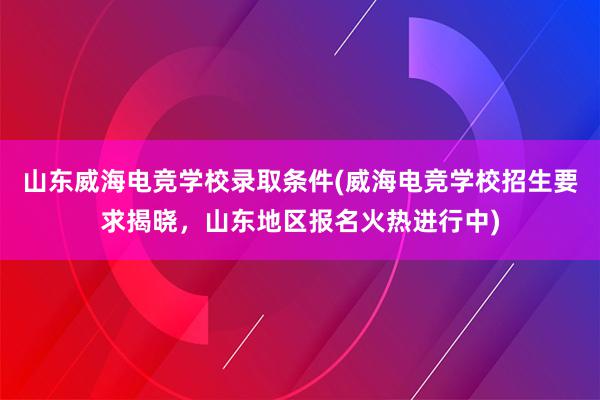 山东威海电竞学校录取条件(威海电竞学校招生要求揭晓，山东地区报名火热进行中)