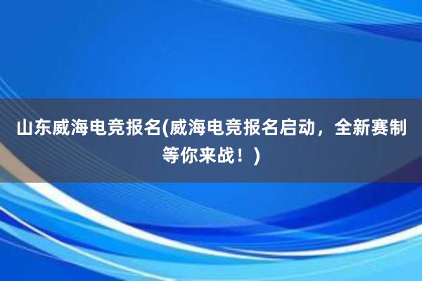 山东威海电竞报名(威海电竞报名启动，全新赛制等你来战！)