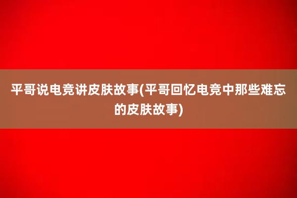 平哥说电竞讲皮肤故事(平哥回忆电竞中那些难忘的皮肤故事)