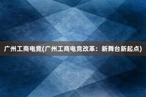 广州工商电竞(广州工商电竞改革：新舞台新起点)