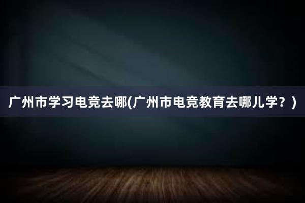 广州市学习电竞去哪(广州市电竞教育去哪儿学？)