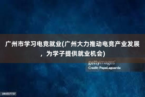 广州市学习电竞就业(广州大力推动电竞产业发展，为学子提供就业机会)