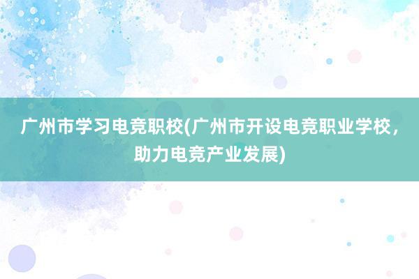 广州市学习电竞职校(广州市开设电竞职业学校，助力电竞产业发展)