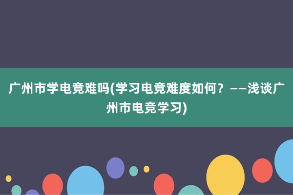 广州市学电竞难吗(学习电竞难度如何？——浅谈广州市电竞学习)