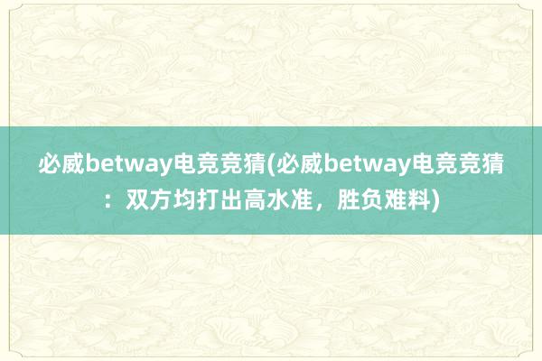 必威betway电竞竞猜(必威betway电竞竞猜：双方均打出高水准，胜负难料)