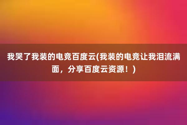 我哭了我装的电竞百度云(我装的电竞让我泪流满面，分享百度云资源！)