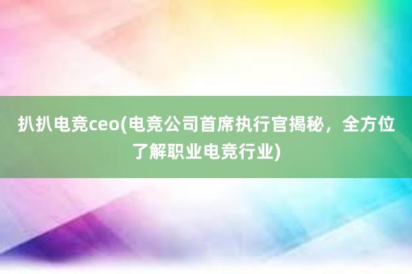 扒扒电竞ceo(电竞公司首席执行官揭秘，全方位了解职业电竞行业)