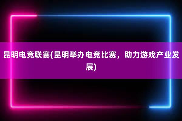 昆明电竞联赛(昆明举办电竞比赛，助力游戏产业发展)