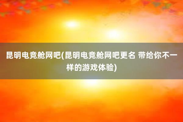 昆明电竞舱网吧(昆明电竞舱网吧更名 带给你不一样的游戏体验)