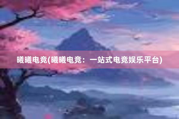 曦曦电竞(曦曦电竞：一站式电竞娱乐平台)