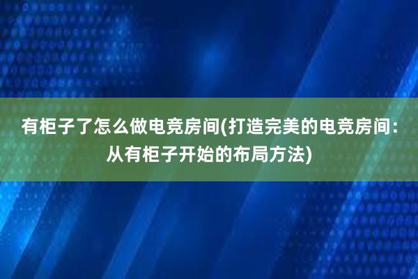 有柜子了怎么做电竞房间(打造完美的电竞房间：从有柜子开始的布局方法)