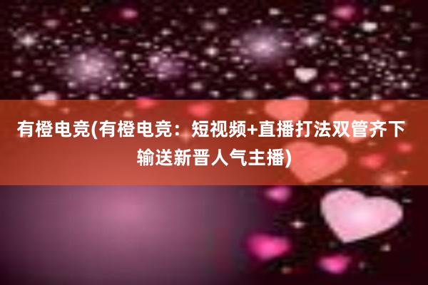 有橙电竞(有橙电竞：短视频+直播打法双管齐下 输送新晋人气主播)