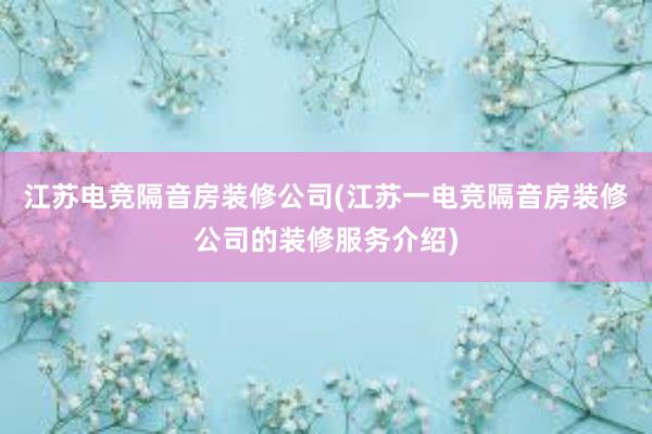 江苏电竞隔音房装修公司(江苏一电竞隔音房装修公司的装修服务介绍)